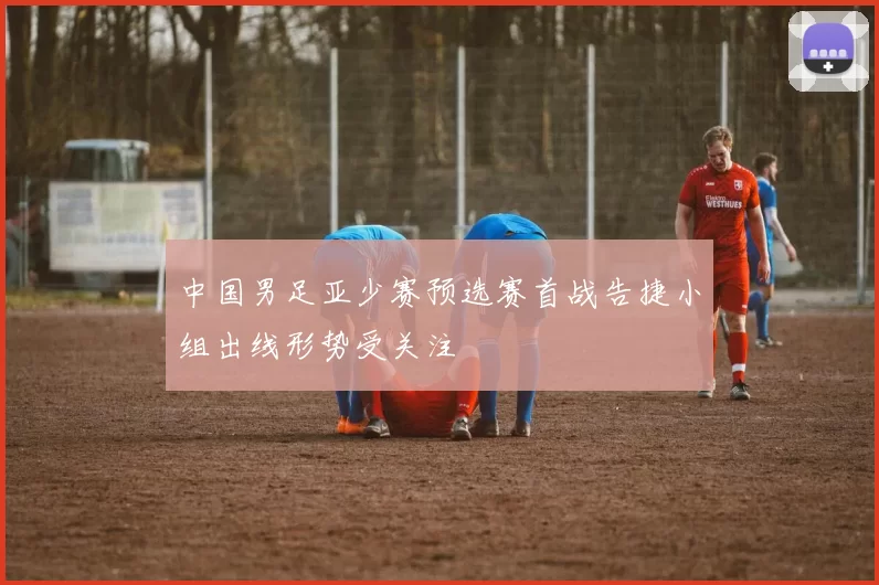 中国男足亚少赛预选赛首战告捷小组出线形势受关注