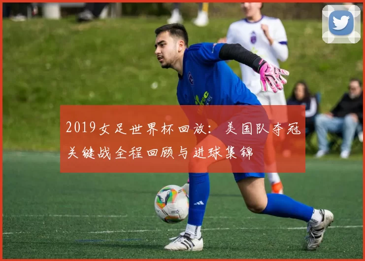 2019女足世界杯回放:美国队夺冠关键战全程回顾与进球集锦