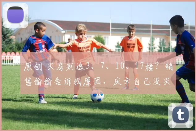 原创 买房别选3、7、10、17楼?销售偷偷告诉我原因,庆幸自己没买错!