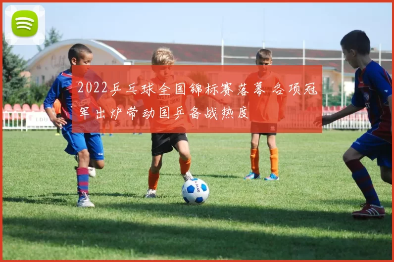 2022乒乓球全国锦标赛落幕 各项冠军出炉带动国乒备战热度