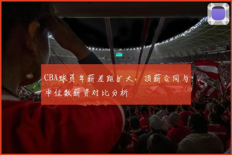 CBA球员年薪差距扩大，顶薪合同与中位数薪资对比分析