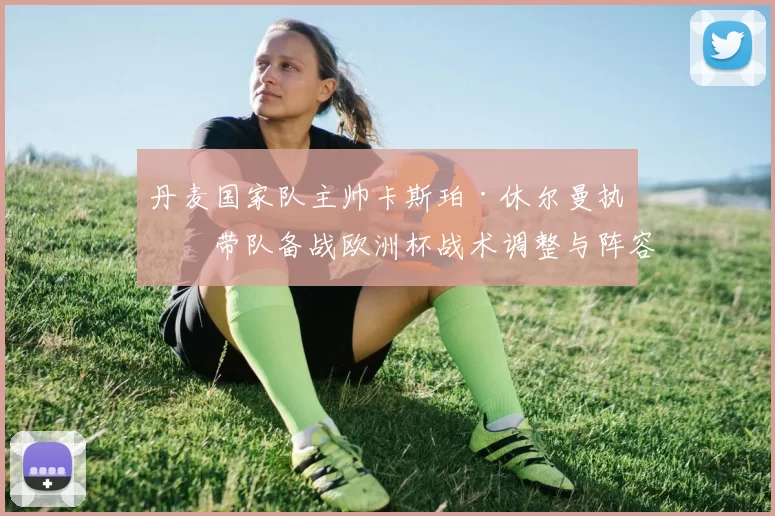 丹麦国家队主帅卡斯珀·休尔曼执教带队备战欧洲杯战术调整与阵容看点