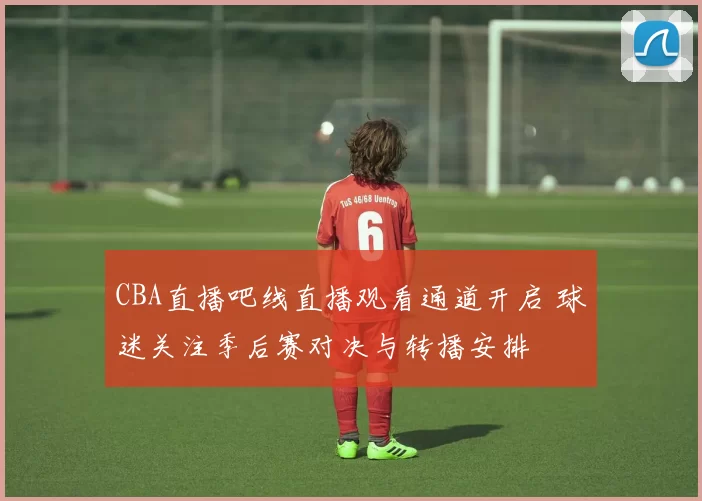 CBA直播吧线直播观看通道开启 球迷关注季后赛对决与转播安排