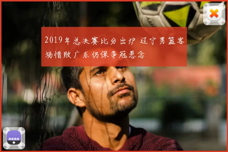 2019年总决赛比分出炉 辽宁男篮客场惜败广东仍保争冠悬念