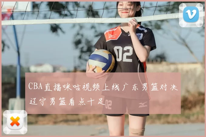 CBA直播咪咕视频上线广东男篮对决辽宁男篮看点十足
