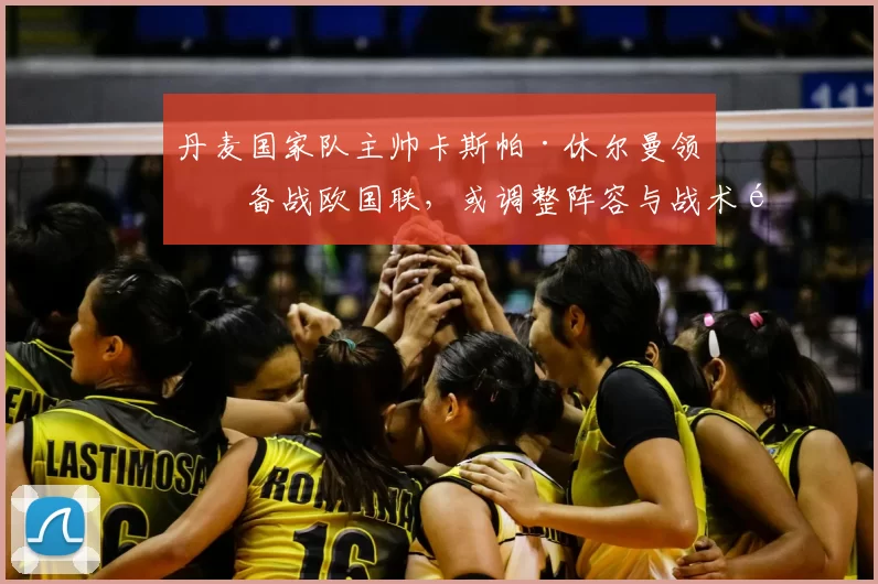 丹麦国家队主帅卡斯帕·休尔曼领军备战欧国联,或调整阵容与战术重点