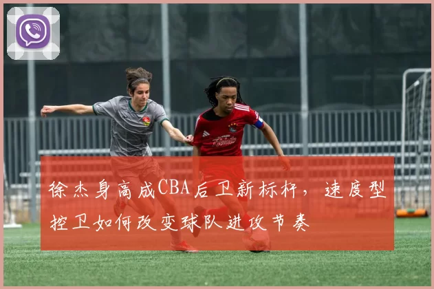 徐杰身高成CBA后卫新标杆,速度型控卫如何改变球队进攻节奏