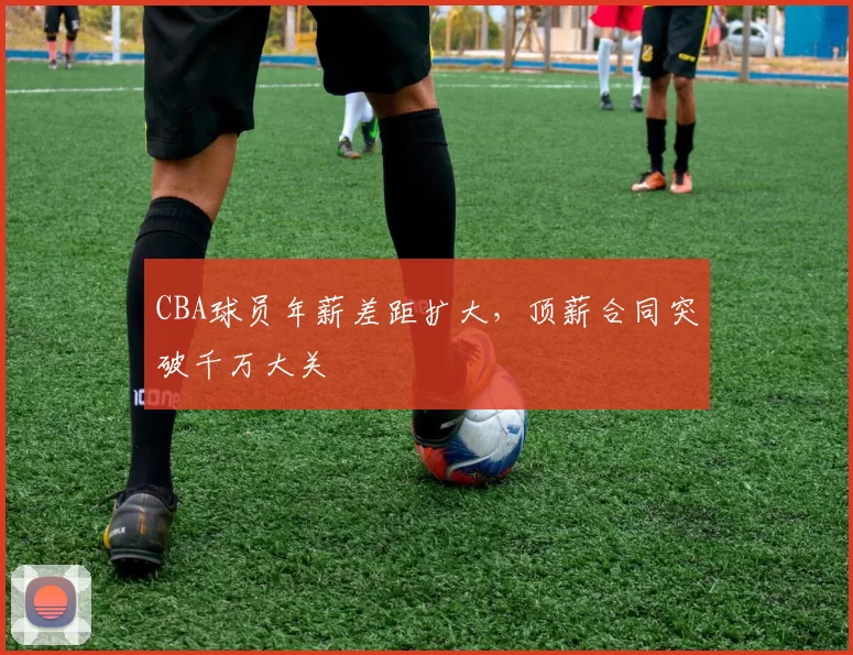 CBA球员年薪差距扩大,顶薪合同突破千万大关