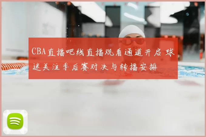 CBA直播吧线直播观看通道开启 球迷关注季后赛对决与转播安排