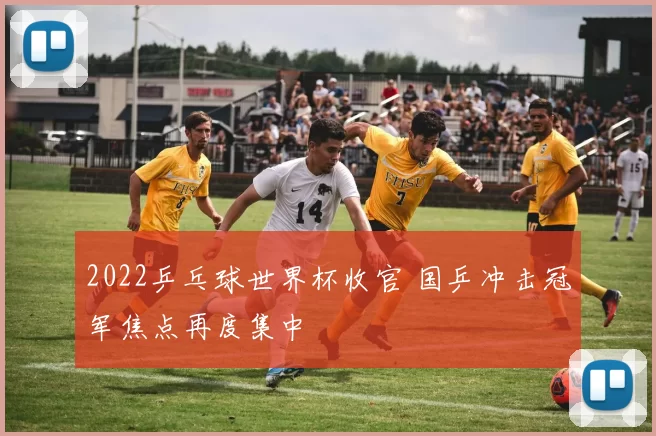 2022乒乓球世界杯收官 国乒冲击冠军焦点再度集中