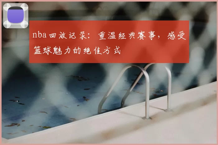 nba回放记录：重温经典赛事，感受篮球魅力的绝佳方式