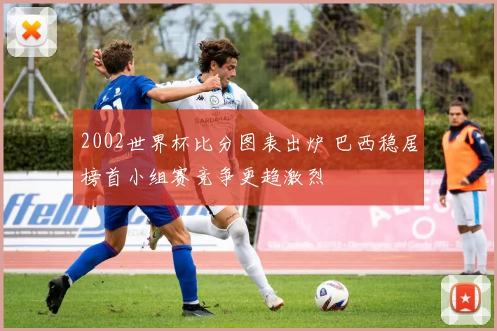 2002世界杯比分图表出炉 巴西稳居榜首小组赛竞争更趋激烈