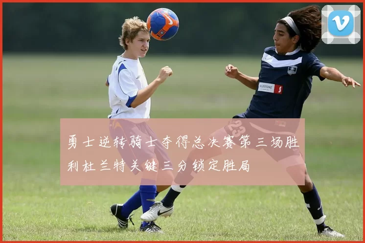 勇士逆转骑士夺得总决赛第三场胜利杜兰特关键三分锁定胜局