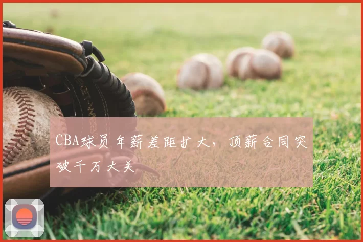 CBA球员年薪差距扩大,顶薪合同突破千万大关