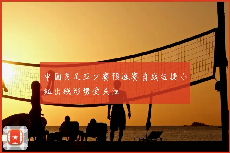 中国男足亚少赛预选赛首战告捷小组出线形势受关注