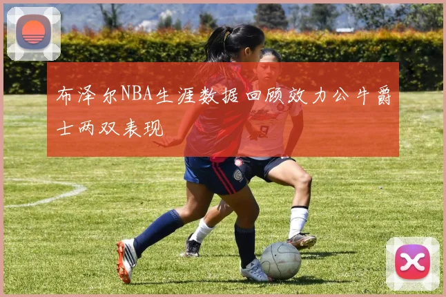 布泽尔NBA生涯数据回顾效力公牛爵士两双表现
