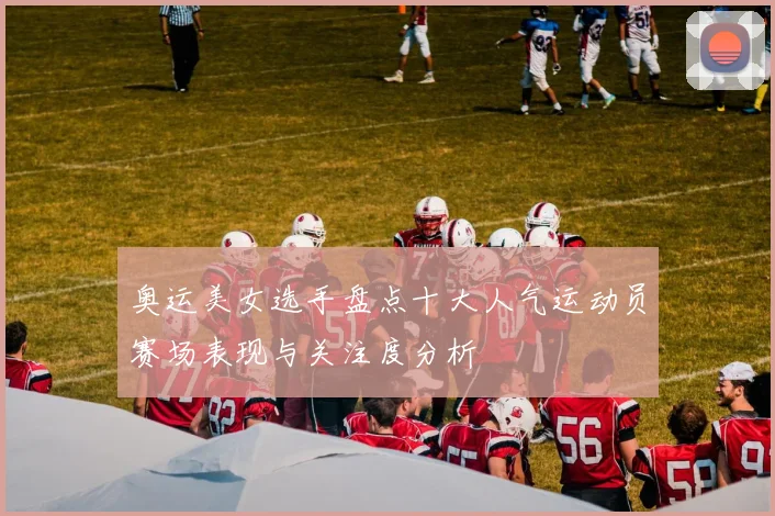 奥运美女选手盘点十大人气运动员赛场表现与关注度分析