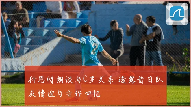 科恩特朗谈与C罗关系 透露昔日队友情谊与合作回忆