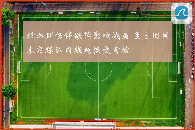 科加斯伤停缺阵影响战局 复出时间未定球队内线轮换受考验
