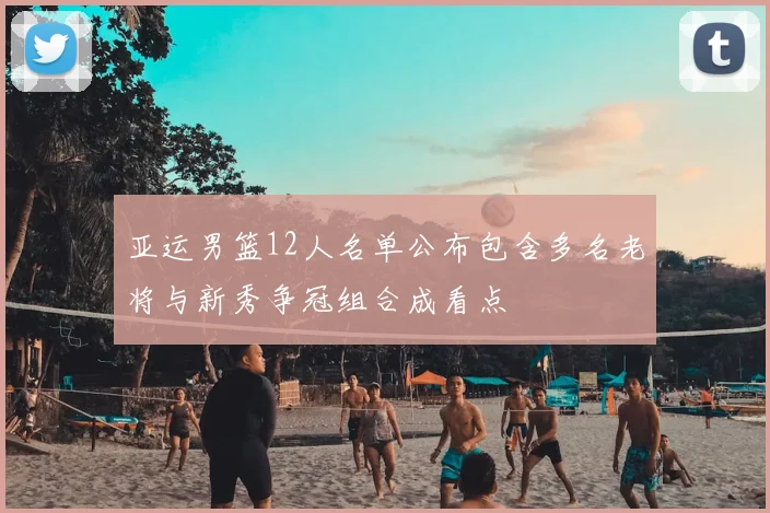 亚运男篮12人名单公布包含多名老将与新秀争冠组合成看点